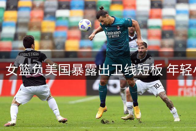 女篮负美国暴露出卫线短板 年轻小将表现抢眼却难救主