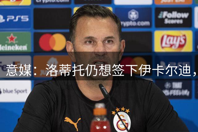 意媒：洛蒂托仍想签下伊卡尔迪，但加图索担心更衣室问题态度相左